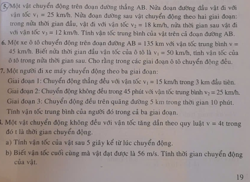 Một vật chuyển động trên đoạn đường thẳng AB. Nửa đoạn đường đầu vật đi với
vận tốc v_1=25km/h.  Nửa đoạn đường sau vật chuyển động theo hai giai đoạn:
trong nửa thời gian đầu, vật đi với vận tốc v_2=18km/h , nửa thời gian sau vật đi
với vận tốc v_3=12km/h. Tính vận tốc trung bình của vật trên cả đoạn đường AB.
6. Một xe ô tô chuyển động trên đoạn đường AB=135km với vận tốc trung bình v=
45 km/h. Biết nửa thời gian đầu vận tốc của ô tô là v_1=50km/h , tính vận tốc của
ô tô trong nửa thời gian sau. Cho rằng trong các giai đoạn ô tô chuyển động đều.
7. Một người đi xe máy chuyển động theo ba giai đoạn:
Giai đoạn 1: Chuyển động thẳng đều với vận tốc v_1=15km/h trong 3 km đầu tiên. . 
Giai đoạn 2: Chuyển động không đều trong 45 phút với vận tốc trung bình v_2=25km/h.
Giai đoạn 3: Chuyển động đều trên quãng đường 5 km trong thời gian 10 phút.
Tính vận tốc trung bình của người đó trong cả ba giai đoạn.
B. Một vật chuyển động không đều với vận tốc tăng dần theo quy luật v=4t trong
đó t là thời gian chuyển động.
a) Tính vận tốc của vật sau 5 giây kể từ lúc chuyển động.
b) Biết vận tốc cuối cùng mà vật đạt được là 56 m/s. Tính thời gian chuyển động
của vật.
19