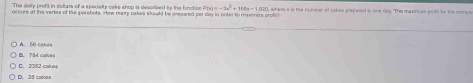 The daily profit in dollars of a specialty cake shop is described by the function P(x)=-3x^2+168x-1,920 , where x is the number of cakes prepared in one day. The maximum profit for the compe
occurs at the vertex of the parabola. How many cakes should be prepared per day in order to maximize profit?
A. 56 cakes
B. 784 cakes
C. 2352 cakes
D. 28 cakes