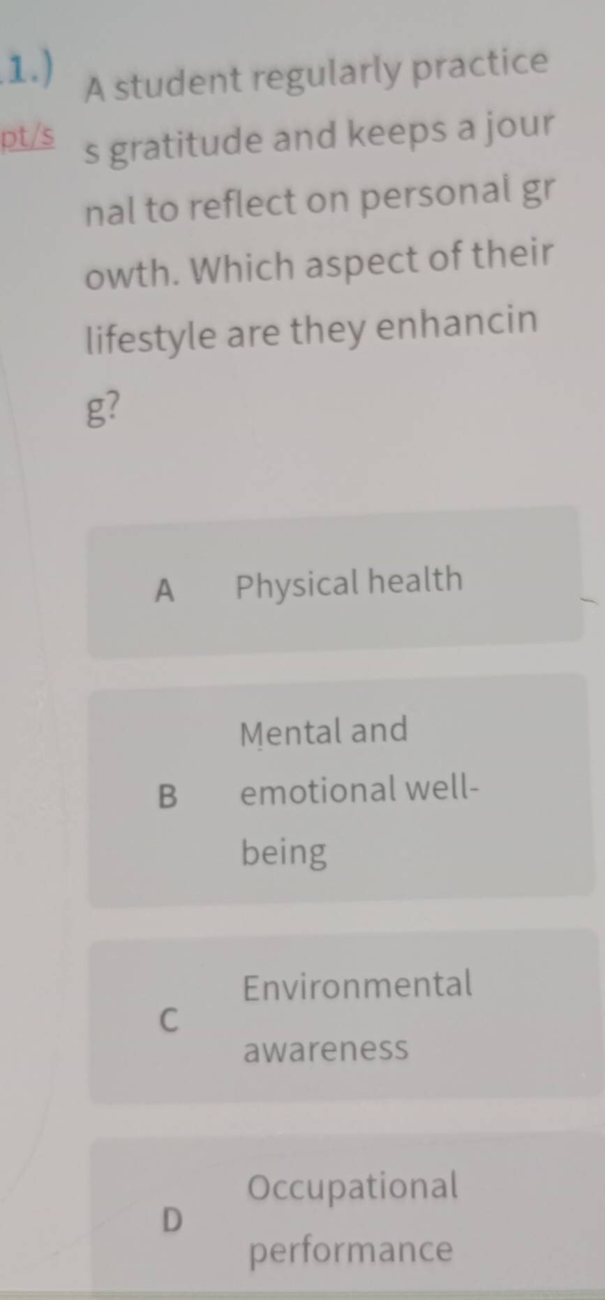 1.) A student regularly practice
pt/s s gratitude and keeps a jour
nal to reflect on personal gr
owth. Which aspect of their
lifestyle are they enhancin
g?
A €£Physical health
Mental and
B €£emotional well-
being
Environmental
C
awareness
Occupational
D
performance