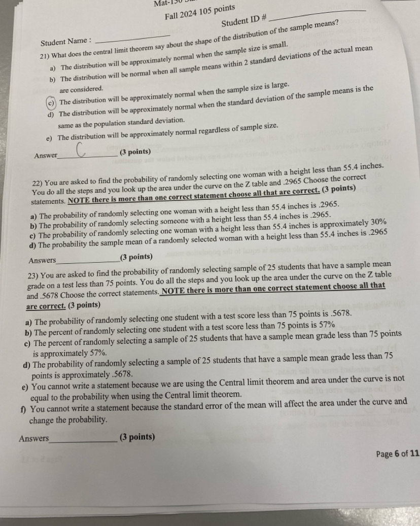 Mat-130 B
Fall 2024 105 points_
Student ID #
21) What does the central limit theorem say about the shape of the distribution of the sample means?
Student Name :
a) The distribution will be approximately normal when the sample size is small.
b) The distribution will be normal when all sample means within 2 standard deviations of the actual mean
are considered.
c) The distribution will be approximately normal when the sample size is large.
d) The distribution will be approximately normal when the standard deviation of the sample means is the
same as the population standard deviation.
e) The distribution will be approximately normal regardless of sample size.
Answer_ (3 points)
22) You are asked to find the probability of randomly selecting one woman with a height less than 55.4 inches.
You do all the steps and you look up the area under the curve on the Z table and ,2965 Choose the correct
statements. NOTE there is more than one correct statement choose all-that are correct. (3 points)
a) The probability of randomly selecting one woman with a height less than 55.4 inches is .2965.
b) The probability of randomly selecting someone with a height less than 55.4 inches is .2965.
c) The probability of randomly selecting one woman with a height less than 55.4 inches is approximately 30%
d) The probability the sample mean of a randomly selected woman with a height less than 55.4 inches is .2965
Answers _(3 points)
23) You are asked to find the probability of randomly selecting sample of 25 students that have a sample mean
grade on a test less than 75 points. You do all the steps and you look up the area under the curve on the Z table
and .5678 Choose the correct statements. NOTE there is more than one correct statement choose all that
are correct. (3 points)
a) The probability of randomly selecting one student with a test score less than 75 points is .5678.
b) The percent of randomly selecting one student with a test score less than 75 points is 57%
c) The percent of randomly selecting a sample of 25 students that have a sample mean grade less than 75 points
is approximately 57%.
d) The probability of randomly selecting a sample of 25 students that have a sample mean grade less than 75
points is approximately .5678.
e) You cannot write a statement because we are using the Central limit theorem and area under the curve is not
equal to the probability when using the Central limit theorem.
f) You cannot write a statement because the standard error of the mean will affect the area under the curve and
change the probability.
Answers_ (3 points)
Page 6 of 11