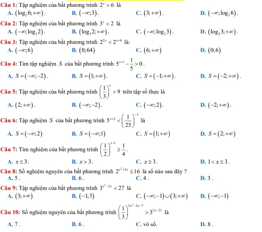 Tập nghiệm của bất phương trình 2^x>6 là
A. (log _26;+∈fty ). B. (-∈fty ;3). C. (3;+∈fty ). D. (-∈fty ;log _26).
Câu 2: Tập nghiệm của bất phương trình 3^x<21a</tex>
A. (-∈fty ;log _32). B. (log _32;+∈fty ). C. (-∈fty ;log _23). D. (log _23;+∈fty ).
Câu 3: Tập nghiệm của bất phương trình 2^(2x)<2^(x+6) là:
A. (-∈fty ;6) B. (0;64) C. (6;+∈fty ) D. (0;6)
Câu 4: Tìm tập nghiệm S của bất phương trình 5^(x+1)- 1/5 >0.
A. S=(-∈fty ;-2). B. S=(1;+∈fty ). C. S=(-1;+∈fty ). D. S=(-2;+∈fty ).
Câu 5: Tập nghiệm của bất phương trình ( 1/3 )^x>9 trên tập số thực là
A. (2;+∈fty ). B. (-∈fty ;-2). C. (-∈fty ;2). D. (-2;+∈fty ).
Câu 6: Tập nghiệm S của bất phương trình 5^(x+2) là
A. S=(-∈fty ;2) B. S=(-∈fty ;1) C. S=(1;+∈fty ) D. S=(2;+∈fty )
Câu 7: Tìm nghiệm của bất phương trình ( 1/2 )^x-1≥  1/4 .
A. x≤ 3. B. x>3. C. x≥ 3. D. 1
Câu 8: Số nghiệm nguyên của bất phương trình 2^(x^2)+3x≤ 16 là số nào sau đây ?
A. 5 . B. 6 . C. 4 . D. 3 .
Câu 9: Tập nghiệm của bất phương trình 3^(x^2)-2x<27</tex> là
A. (3;+∈fty ) B. (-1;3) C. (-∈fty ;-1)∪ (3;+∈fty ) D. (-∈fty ;-1)
Câu 10: Số nghiệm nguyên của bất phương trình ( 1/3 )^2x^2-3x-7>3^(2x-21) là
A. 7 . B. 6 . C. vô 2y-9 D. 8 .