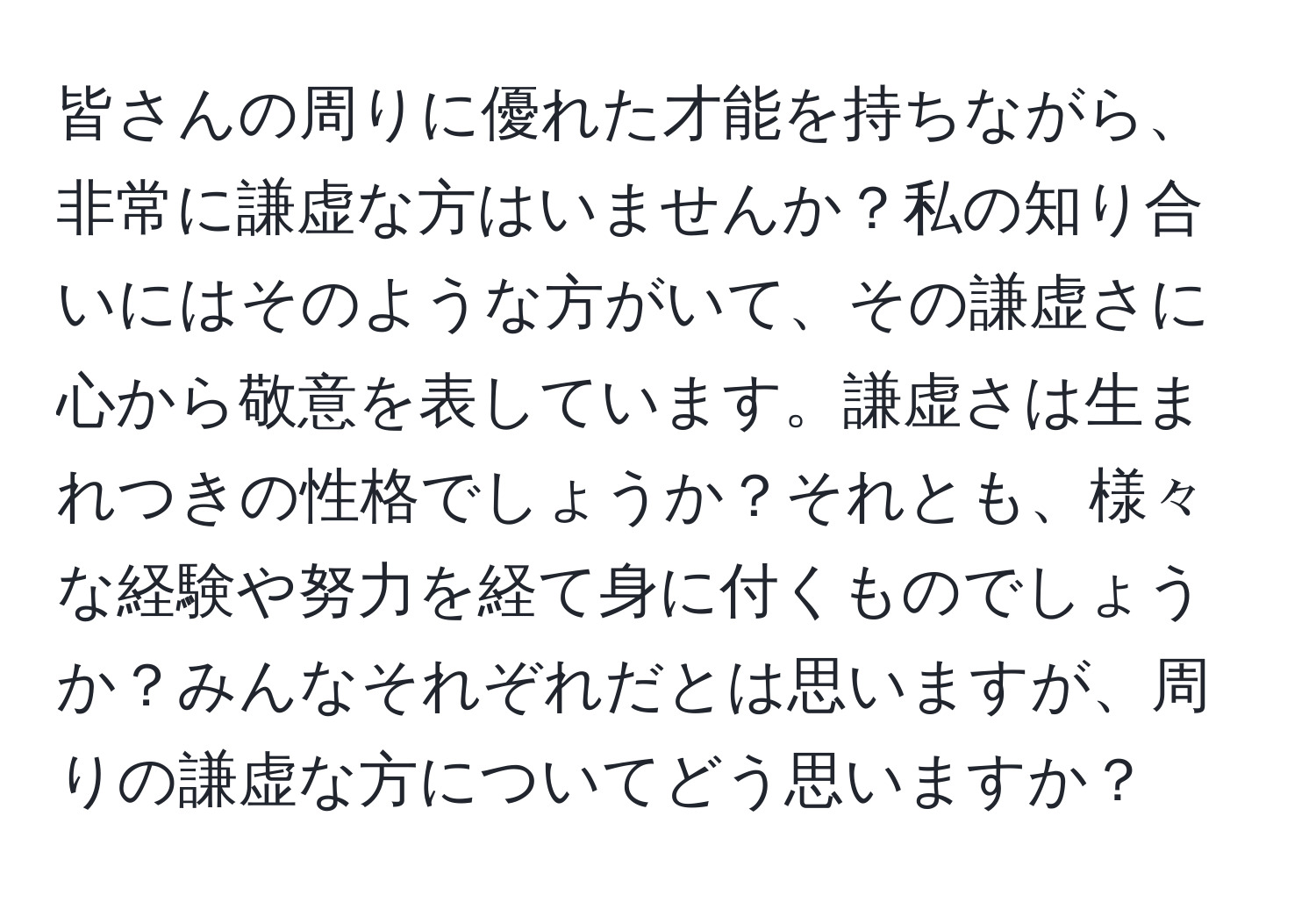 皆さんの周りに優れた才能を持ちながら、非常に謙虚な方はいませんか？私の知り合いにはそのような方がいて、その謙虚さに心から敬意を表しています。謙虚さは生まれつきの性格でしょうか？それとも、様々な経験や努力を経て身に付くものでしょうか？みんなそれぞれだとは思いますが、周りの謙虚な方についてどう思いますか？