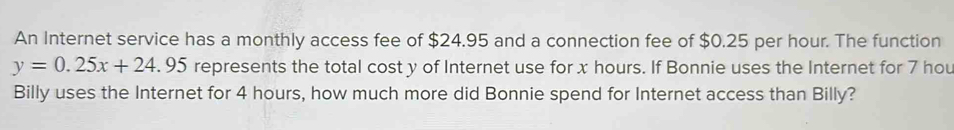 An Internet service has a monthly access fee of $24.95 and a connection fee of $0.25 per hour. The function
y=0.25x+24.95 represents the total cost y of Internet use for x hours. If Bonnie uses the Internet for 7 hou
Billy uses the Internet for 4 hours, how much more did Bonnie spend for Internet access than Billy?