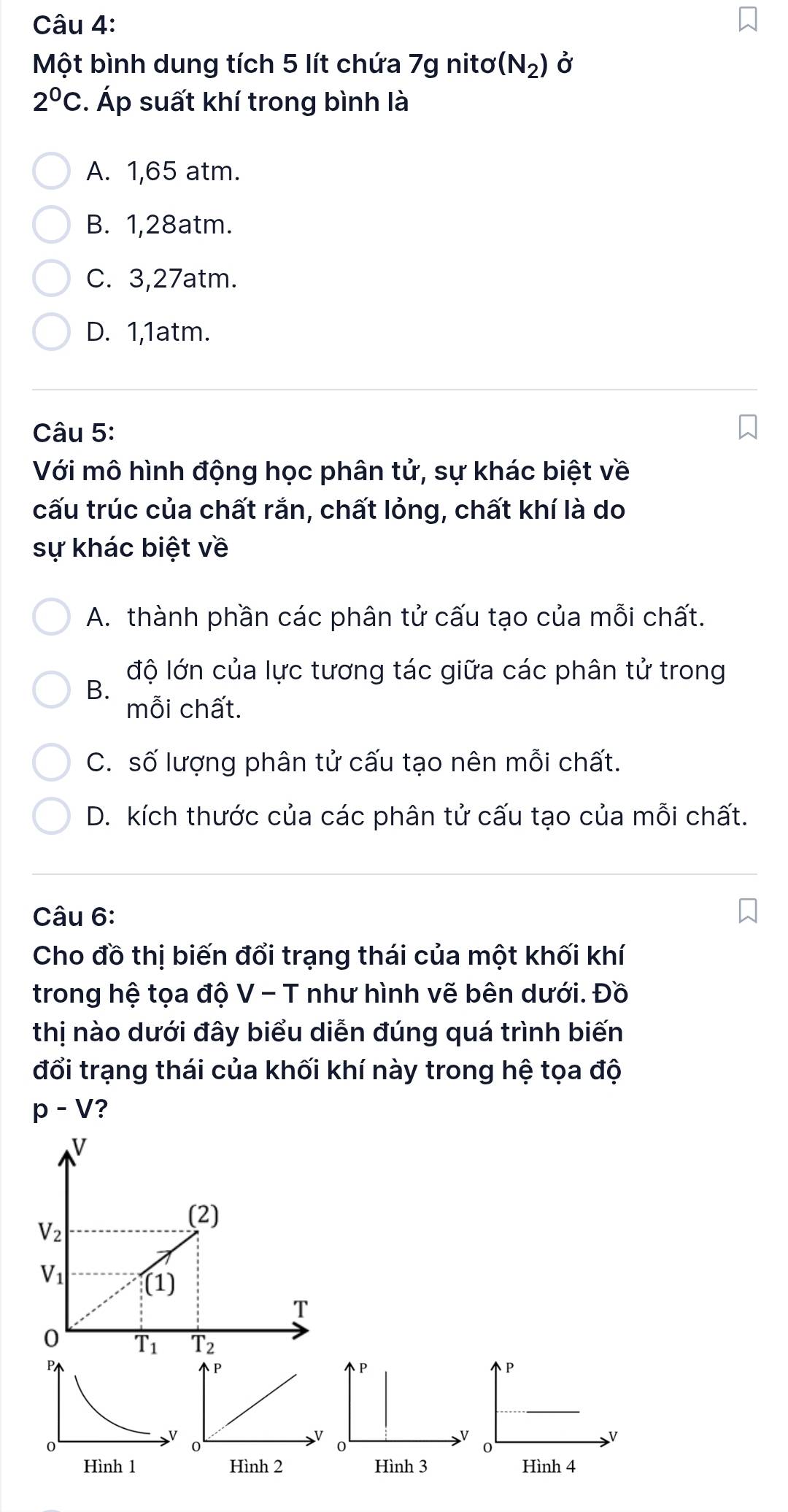 Một bình dung tích 5 lít chứa 7g nitơ (N_2) Ở
2°C. Áp suất khí trong bình là
A. 1,65 atm.
B. 1, 28atm.
C. 3, 27atm.
D. 1, 1atm.
Câu 5:
Với mô hình động học phân tử, sự khác biệt về
cấu trúc của chất rắn, chất lỏng, chất khí là do
sự khác biệt về
A. thành phần các phân tử cấu tạo của mỗi chất.
độ lớn của lực tương tác giữa các phân tử trong
B.
mỗi chất.
C. số lượng phân tử cấu tạo nên mỗi chất.
D. kích thước của các phân tử cấu tạo của mỗi chất.
Câu 6:
Cho đồ thị biến đổi trạng thái của một khối khí
trong hệ tọa độ V - T như hình vẽ bên dưới. Đồ
thị nào dưới đây biểu diễn đúng quá trình biến
đổi trạng thái của khối khí này trong hệ tọa độ
p-V ?
V
V_2
(2)
V_1
(1)
T
0 overline T_1 overline T_2
P
P
V
0
0
Hình 3 Hình 4