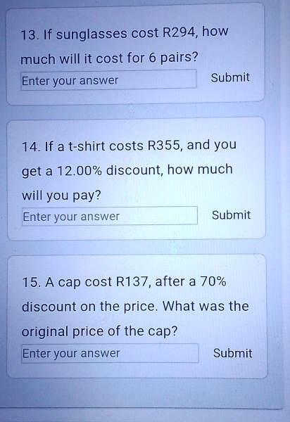 If sunglasses cost R294, how 
much will it cost for 6 pairs? 
Enter your answer Submit 
14. If a t-shirt costs R355, and you 
get a 12.00% discount, how much 
will you pay? 
Enter your answer Submit 
15. A cap cost R137, after a 70%
discount on the price. What was the 
original price of the cap? 
Enter your answer Submit