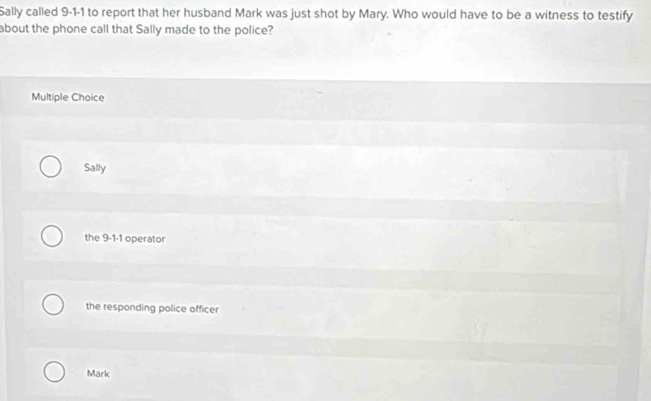 Sally called 9-1-1 to report that her husband Mark was just shot by Mary. Who would have to be a witness to testify
about the phone call that Sally made to the police?
Multiple Choice
Sally
the 9-1-1 operator
the responding police officer
Mark