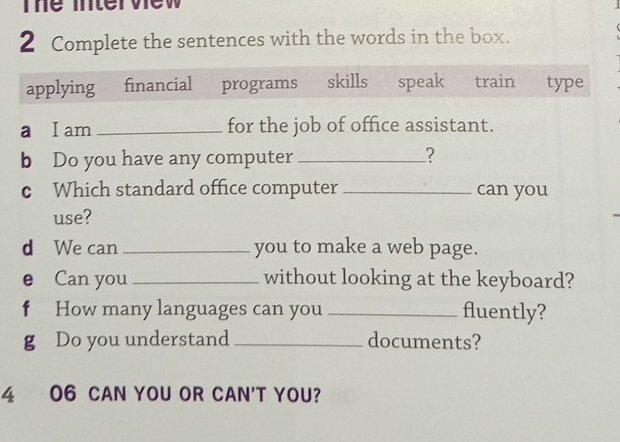 The Tntervew 
2 Complete the sentences with the words in the box. 
applying financial programs skills speak train type 
a I am _for the job of office assistant. 
b Do you have any computer _? 
c Which standard office computer _can you 
use? 
d We can_ you to make a web page. 
e Can you _without looking at the keyboard? 
f How many languages can you _fluently? 
g Do you understand_ documents? 
4 06 CAN YOU OR CAN'T YOU?