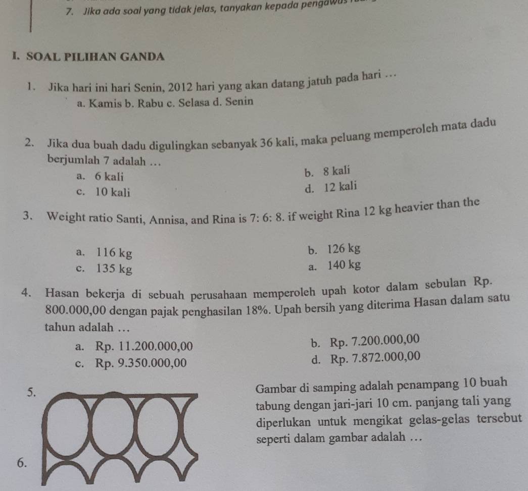 Jika ada soal yang tidak jelas, tanyakan kepada pengawus
I. SOAL PILIHAN GANDA
1. Jika hari ini hari Senin, 2012 hari yang akan datang jatuh pada hari …
a. Kamis b. Rabu c. Selasa d. Senin
2. Jika dua buah dadu digulingkan sebanyak 36 kali, maka peluang memperoleh mata dadu
berjumlah 7 adalah …
a. 6 kali
b. 8 kali
c. 10 kali
d. 12 kali
3. Weight ratio Santi, Annisa, and Rina is 7:6:8. if weight Rina 12 kg heavier than the
a. 116 kg
b. 126 kg
c. 135 kg
a. 140 kg
4. Hasan bekerja di sebuah perusahaan memperoleh upah kotor dalam sebulan Rp.
800.000,00 dengan pajak penghasilan 18%. Upah bersih yang diterima Hasan dalam satu
tahun adalah …
a. Rp. 11.200.000,00
b. Rp. 7.200.000,00
c. Rp. 9.350.000,00
d. Rp. 7.872.000,00
5.
Gambar di samping adalah penampang 10 buah
tabung dengan jari-jari 10 cm. panjang tali yang
diperlukan untuk mengikat gelas-gelas tersebut
seperti dalam gambar adalah …
6.