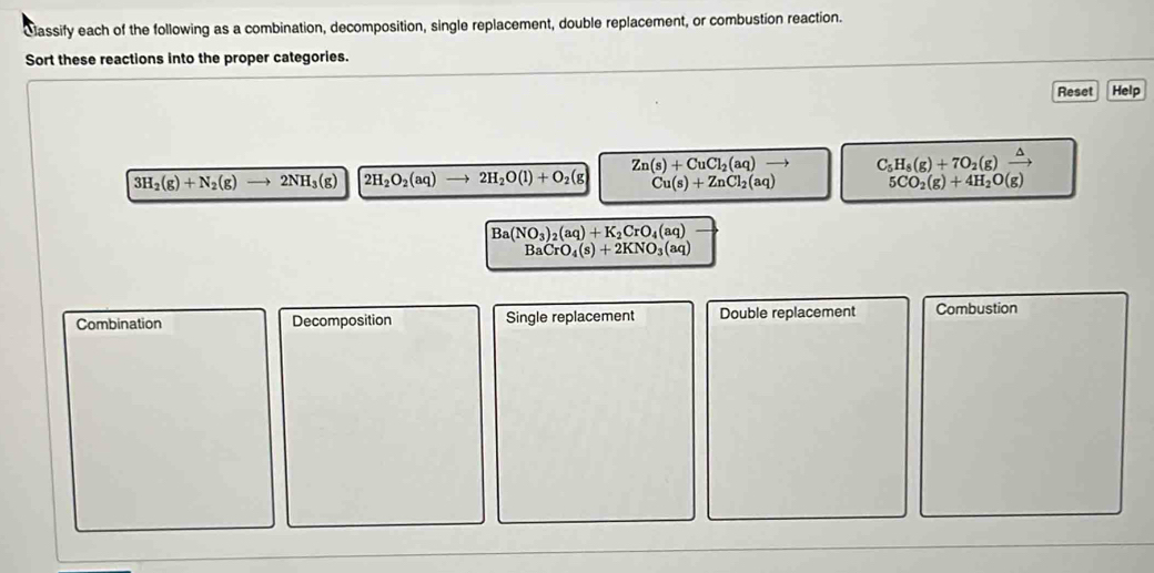 Cassify each of the following as a combination, decomposition, single replacement, double replacement, or combustion reaction.
Sort these reactions into the proper categories.
Reset Help
Zn(s)+CuCl_2(aq)to C_5H_8(g)+7O_2(g)xrightarrow △ 
3H_2(g)+N_2(g)to 2NH_3(g) 2H_2O_2(aq) to 2H_2O(l)+O_2(g Cu(s)+ZnCl_2(aq) 5CO_2(g)+4H_2O(g)
Ba(NO_3)_2(aq)+K_2CrO_4(aq)
BaCrO_4(s)+2KNO_3(aq)
Combination Decomposition Single replacement Double replacement Combustion