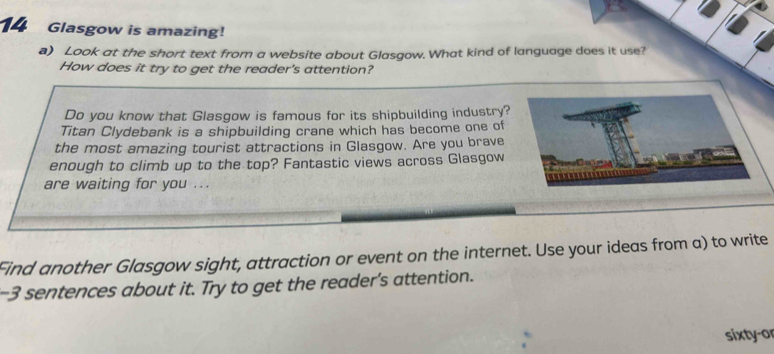 Glasgow is amazing! 
a) Look at the short text from a website about Glasgow. What kind of language does it use? 
How does it try to get the reader's attention? 
Do you know that Glasgow is famous for its shipbuilding industry? 
Titan Clydebank is a shipbuilding crane which has become one of 
the most amazing tourist attractions in Glasgow. Are you brave 
enough to climb up to the top? Fantastic views across Glasgow 
are waiting for you ... 
Find another Glasgow sight, attraction or event on the internet. Use your ideas from a) to write 
-3 sentences about it. Try to get the reader's attention. 
sixty-or