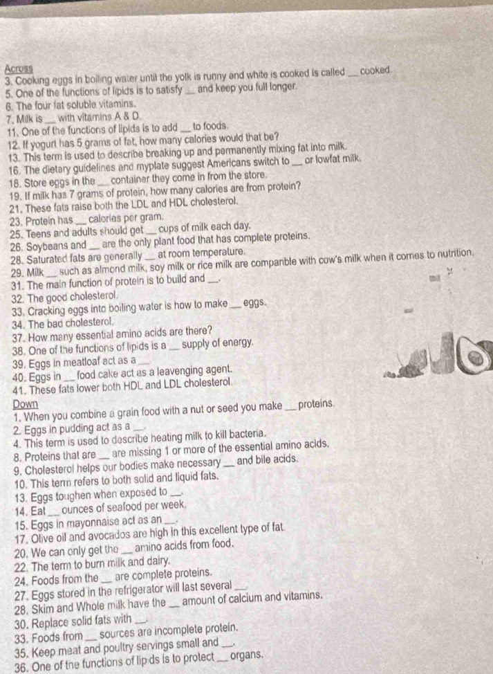 Across cooked.
3. Cooking eggs in boiling water until the yolk is runny and white is cooked is called_
5. One of the functions of lipids is to satisfy _and keep you full longer.
6. The four fat soluble vitamins.
7. Milk is _with vitamins A & D.
11. One of the functions of lipids is to add_ to foods.
12. If yogurt has 5 grams of fat, how many calories would that be?
13. This term is used to describe breaking up and permanently mixing fat into milk.
16. The dietary guidelines and myplate suggest Americans switch to _or lowfat milk.
18. Store eggs in the container they come in from the store.
19. If milk has 7 grams of protein, how many calories are from protein?
21. These fats raise both the LDL and HDL cholesterol.
23. Protein has calorias per gram
25. Teens and adults should get_ cups of milk each day.
26. Soybeans and_ are the only plant food that has complete proteins.
28. Saturated fats are generally at room temperalure.
29. Milk_ such as almond milk, soy milk or rice milk are companble with cow's milk when it comes to nutrition.
31. The main function of protein is to build and _.

32. The good cholesterol.
33. Cracking eggs into boiling water is how to make_ eggs.
34. The bad cholesterol.
37. How many essential amino acids are there?
38. One of the functions of lipids is a _supply of energy.
39. Eggs in meatloaf act as a_
40. Eggs in food cake act as a leavenging agent.
41. These fats lower both HDL and LDL cholesterol.
Down _proteins.
1. When you combine a grain food with a nut or seed you make
2. Eggs in pudding act as a
4. This term is used to describe heating milk to kill bacteria.
8. Proteins that are are missing 1 or more of the essential amino acids.
9. Cholesterol helps our bodies make necessary _and bile acids.
10. This term refers to both solid and liquid fats.
13. Eggs toughen when exposed to_
14. Eat_ ounces of seafood per week.
15. Eggs in mayonnaise act as an _.
17. Olive oil and avocados are high in this excellent type of fat
20. We can only get the _amino acids from food.
22. The term to burn milk and dairy.
24. Foods from the _are complete proteins.
27. Eggs stored in the refrigerator will last several_
28. Skim and Whole milk have the _amount of calcium and vitamins.
30. Replace solid fats with_
33. Foods from_ sources are incomplete proteín.
35. Keep meat and poultry servings small and _.
36. One of the functions of lip ds is to protect _organs.