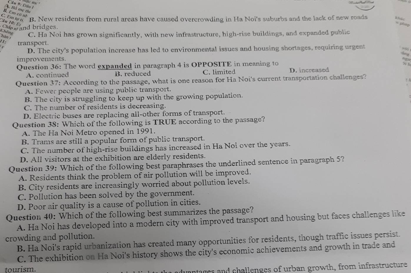 mặc m 
Câu 9: Dâu 1
A Bố mẹ thị
B. Em có nh
C Emm'' B. New residents from rural areas have caused overcrowding in Ha Noi's suburbs and the lack of new roads khíc
Câu 10: Er
n phg
Chap m and bridges.
Không
Chán C. Ha Noi has grown significantly, with new infrastructure, high-rise buildings, and expanded public
11: transport.
D. The city's population increase has led to environmental issues and housing shortages, requiring urgent
vái
áng
improvements. ngu
Question 36: The word expanded in paragraph 4 is OPPOSITE in meaning to

A. continued B. reduced C. limited D. increased
Question 37: According to the passage, what is one reason for Ha Noi's current transportation challenges?
A. Fewer people are using public transport.
B. The city is struggling to keep up with the growing population.
C. The number of residents is decreasing.
D. Electric buses are replacing all-other forms of transport.
Question 38: Which of the following is TRUE according to the passage?
A. The Ha Noi Metro opened in 1991.
B. Trams are still a popular form of public transport.
C. The number of high-rise buildings has increased in Ha Noi over the years.
D. All visitors at the exhibition are elderly residents.
Question 39: Which of the following best paraphrases the underlined sentence in paragraph 5?
A. Residents think the problem of air pollution will be improved.
B. City residents are increasingly worried about pollution levels.
C. Pollution has been solved by the government.
D. Poor air quality is a cause of pollution in cities.
Question 40: Which of the following best summarizes the passage?
A. Ha Noi has developed into a modern city with improved transport and housing but faces challenges like
crowding and pollution.
B. Ha Noi's rapid urbanization has created many opportunities for residents, though traffic issues persist.
C. The exhibition on Ha Noi's history shows the city's economic achievements and growth in trade and
tourism.
dvantages and challenges of urban growth, from infrastructure