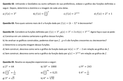 Utilizando o GeoGebra ou outro software de sua preferência, esboce o gráfico das funções definidas a
seguir. Depois, determine o domínio e a imagem de cada uma delas.
a) f(x)=3^x b f(x)=( 1/3 )^x c] f(x)=2^(x+1) d) f(x)=2^x+1
Questão 03. Para quais valores reais de k a função dada por f(x)=(k-3)^x é decrescente?
Questão 04. Considere as funções definidas por f(x)=3^x,g(x)=3^x+2 e h(x)=3^(x-2). Agora faça o que se pede:
a) Construa em um sistema cartesiano o gráfico dessas funções.
b) Ao analisar os gráficos construídos, podemos dizer que ƒ, ɡ е ん são funções crescentes ou decrescentes?
c) Determine o conjunto imagem dessas funções.
d) Sem construir, descreva como seria o gráfico da função dada por m(x)=3^x-2 em relação ao gráfico de f.
e) Sem construir, descreva como seria o gráfico da função dada por q(x)=3^(x+2) em relação ao gráfico de f
Questão 05. Resolva as equações exponenciais a seguir:
a) 2^x=64 b) 10^x=1000 c 9^x=243
d] ( 1/2 )^x= 1/32  ( 1/4 )^4x=0,25 f 4^x= 1/64 
e)
g) 3^x=sqrt(3) h) 4^x=sqrt[3](32)