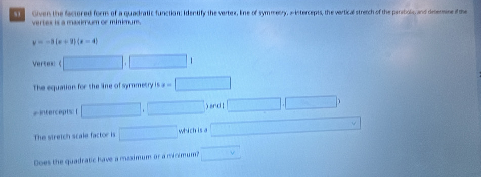 Given the factored form of a quadratic function: Identify the vertex, line of symmetry, a-intercepts, the vertical stretch of the parabola, and determine if the 
vertex is a maximum or minimum.
y=-3(x+9)(x-4)
Vertex: ( □ . □ 
The equation for the line of symmetry is x=□
intercepts: ( □ , □ ) and ( □ ,□ )
The stretch scale factor is □ which is a x= □ /□   △ 
Does the quadratic have a maximum or a minimum? □