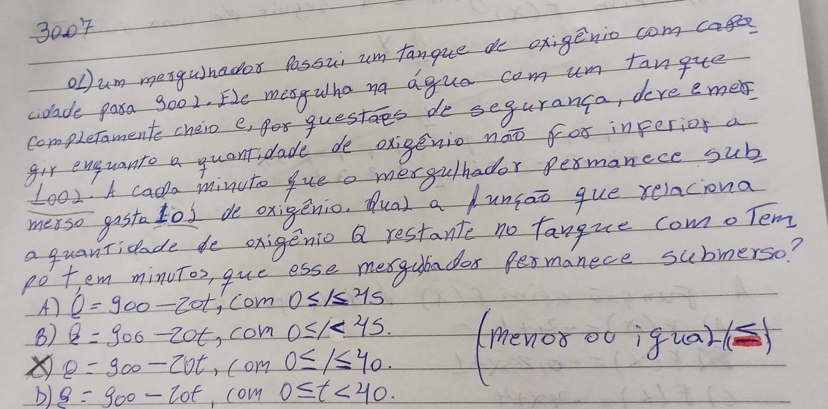 3004
Olum mesgunador Possui um fanque d oxigenio com care
ciolade pasa 9o02. Ee mesgwha na agua com um fangue
completamente cheio e, er questes de seguranca, deve emeb
gir enguanto a quantidade de oxigenio noo for inperior a
1001. A cada minuto queo mergulhador permanece sub
merso gosta tod de oxigenio. Qua) a dunsao que relaciona
a quanticlade de oxigenio a restante no fangue como Tem
pot em minuTos, que esse mexgubadeos fer manece submerso?
A) Q=900-20t com 0≤ 1≤ 45
B) Q=900-20t ,com 0≤ 1<4.5.
θ =900-20t , com 0≤ 1≤ 40.
b) B=900-20t ,com 0≤ t<40</tex>.