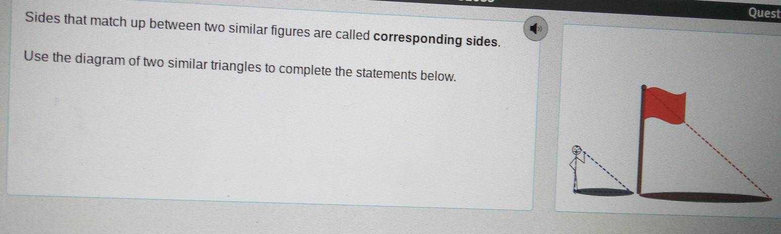 Quest 
Sides that match up between two similar figures are called corresponding sides. 
Use the diagram of two similar triangles to complete the statements below.