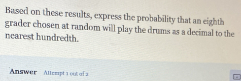 Based on these results, express the probability that an eighth 
grader chosen at random will play the drums as a decimal to the 
nearest hundredth. 
Answer Attempt 1 out of 2