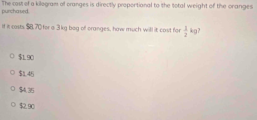 The cost of a kilogram of oranges is directly proportional to the total weight of the oranges
purchased.
If it costs $8.70 for a 3 kg bag of oranges, how much will it cost for  1/2 kg ?
$190
$145
$4.35
$2.90