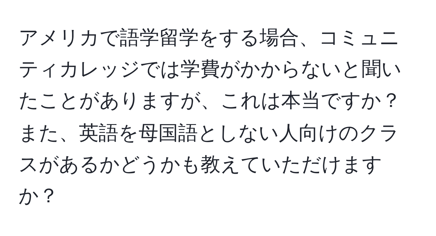 アメリカで語学留学をする場合、コミュニティカレッジでは学費がかからないと聞いたことがありますが、これは本当ですか？また、英語を母国語としない人向けのクラスがあるかどうかも教えていただけますか？