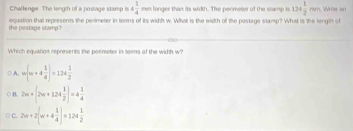 Challenge The length of a postage stamp is 4 1/4 mm longer than its width. The perimeter of the stamp is 124 1/2 mm Write an
equation that represents the perimeter in terms of its width w. What is the width of the postage stamp? What is the length of
the postage stamp?
Which equation represents the perimeter in terms of the width w?
○ A. w(w+4 1/4 )=124 1/2 
B. 2w+(2w+124 1/2 )=4 1/4 
C. 2w+2(w+4 1/4 )=124 1/2 