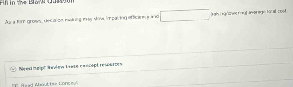 Fill in the Blank Question 
As a firm grows, decision making may slow, impairing efficiency and □ (raising/lowering) average total cost. 
Need help? Review these concept resources. 
Read About the Concept