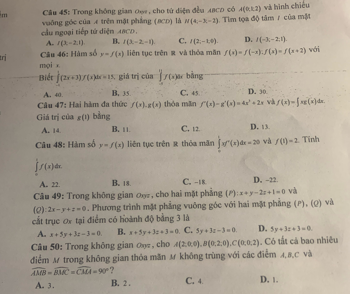 Trong không gian Oxyz , cho tứ diện đều ABCD có A(0;1;2) và hình chiếu
vuông góc của A trên mặt phẳng (BCD) là H(4;-3;-2).  Tìm tọa độ tâm / của mặt
cầu ngoại tiếp tứ diện ABCD .
A. I(3;-2;1). B. I(3;-2;-1). C. I(2;-1;0). D. I(-3;-2;1).
trị  Câu 46: Hàm số y=f(x) liên tục trên R và thỏa mãn f(x)=f(-x);f(x)=f(x+2) với
mọi x.
Biết ∈tlimits ( ∈t endarray (2x+3f(x)dx=15 , giá trị của ∈tlimits _(-5)^(11)f(x)dx bằng
A. 40. B. 35. C. 45. D. 30.
Câu 47: Hai hàm đa thức f(x),g(x) thỏa mãn f'(x)-g'(x)=4x^3+2x và f(x)=∈t xg(x)dx.
Giá trị của g(1) bằng
A. 14. B. 11. C. 12. D. 13.
Câu 48: Hàm số y=f(x) liên tục trên R thỏa mãn ∈tlimits _0^(1xf'(x)dx=20 và f(1)=2. Tính
∈tlimits _0^1f(x)dx.
A. 22. B. 18. C. -18. D. -22.
Câu 49: Trong không gian Oxyz, cho hai mặt phẳng (P): x+y-2z+1=0 và
(2): 2x-y+z=0. Phương trình mặt phẳng vuông góc với hai mặt phẳng (P), (Q) và
cắt trục 0x tại điểm có hoành độ bằng 3 là
A. x+5y+3z-3=0. B. x+5y+3z+3=0. C. 5y+3z-3=0. D. 5y+3z+3=0.
Câu 50: Trong không gian Oxyz , cho A(2;0;0),B(0;2;0),C(0;0;2). Có tất cả bao nhiêu
điểm M trong không gian thỏa mãn M không trùng với các điểm A,B,C và
widehat AMB)=widehat BMC=widehat CMA=90° ?
C. 4.
A. 3 . B. 2 . D. 1.