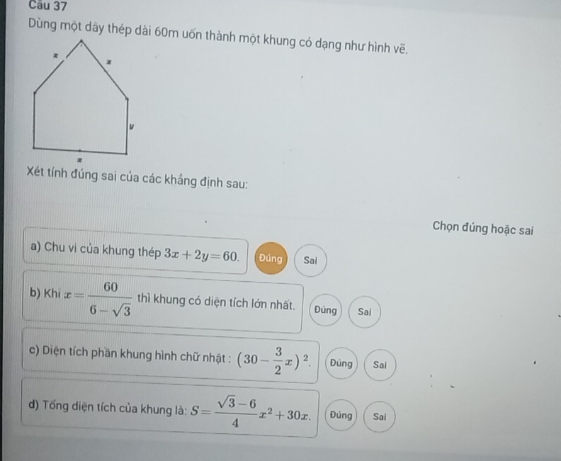 Dùng một dây thép dài 60m uốn thành một khung có dạng như hình vẽ.
Xét tính đúng sai của các khảng định sau:
Chọn đúng hoặc sai
a) Chu vi của khung thép 3x+2y=60. Đúng Sai
b) Khi x= 60/6-sqrt(3)  thì khung có diện tích lớn nhất. Đúng Sai
c) Diện tích phần khung hình chữ nhật : (30- 3/2 x)^2. Đúng Sai
) Tổng diện tích của khung là: S= (sqrt(3)-6)/4 x^2+30x. Đúng Sai