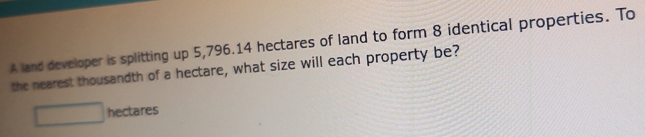 A land developer is splitting up 5,796.14 hectares of land to form 8 identical properties. To 
the nearest thousandth of a hectare, what size will each property be?
□ hectares