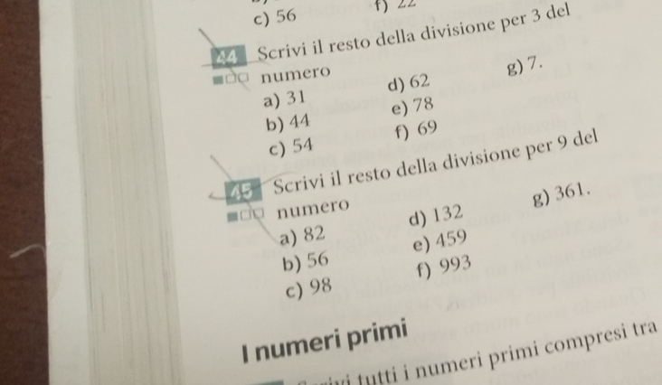 c) 56 +) 22
44 Scrivi il resto della divisione per 3 del
numero
a) 31 d) 62 g) 7.
b) 44 e) 78
c) 54 f) 69
45 Scrivi il resto della divisione per 9 del
numero
a) 82 d) 132 g) 361.
b) 56 e) 459
c) 98 f) 993
I numeri primi
ji tutti i numeri primi compresi tra