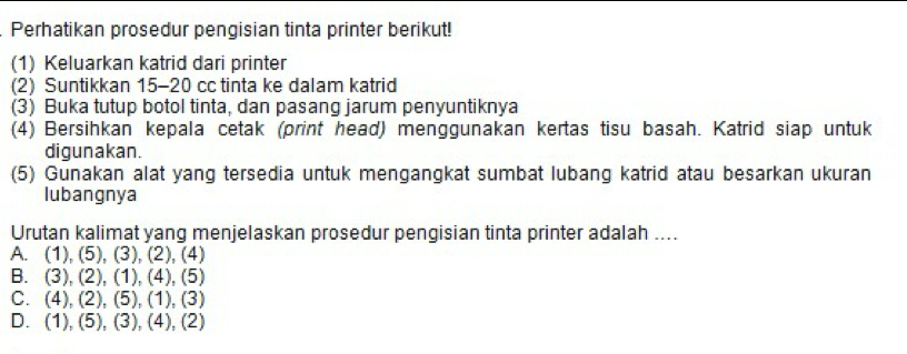 Perhatikan prosedur pengisian tinta printer berikut!
(1) Keluarkan katrid dari printer
(2) Suntikkan 15 - 20 cc tinta ke dalam katrid
(3) Buka tutup botol tinta, dan pasang jarum penyuntiknya
(4) Bersihkan kepala cetak (print head) menggunakan kertas tisu basah. Katrid siap untuk
digunakan.
(5) Gunakan alat yang tersedia untuk mengangkat sumbat lubang katrid atau besarkan ukuran
lubangnya
Urutan kalimat yang menjelaskan prosedur pengisian tinta printer adalah ....
A. (1), (5), (3), (2), (4)
B. (3), (2), (1), (4), (5)
C. (4), (2), (5), (1), (3)
D. (1), (5), (3), (4), (2)