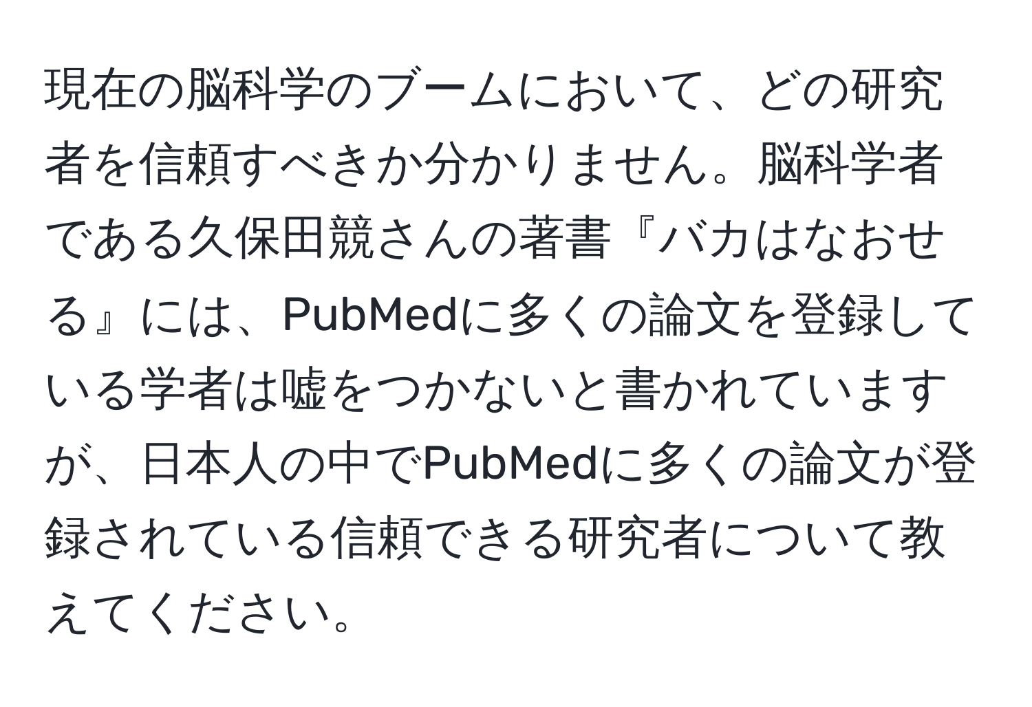 現在の脳科学のブームにおいて、どの研究者を信頼すべきか分かりません。脳科学者である久保田競さんの著書『バカはなおせる』には、PubMedに多くの論文を登録している学者は嘘をつかないと書かれていますが、日本人の中でPubMedに多くの論文が登録されている信頼できる研究者について教えてください。