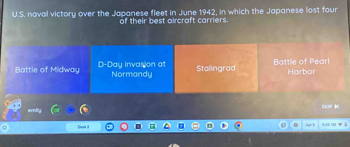 naval victory over the Japanese fleet in June 1942, in which the Japanese lost four
of their best aircraft carriers.
Battle of Midway D-Day invasion at Stalingrad Battle of Pearl
Normandy Harbor
S:4P H
emily
Dosk 2 9:33 US