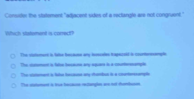 Consider the statement "adjacent sides of a rectangle are not congruent."
Which statement is correct?
The statement is false because any isosceles trapegoid is counterexample.
The statement is false because any square is a counteresample
The statement is talse becquse any thombus is a counterssmple
The stutement is true because reclangles are not thombuset