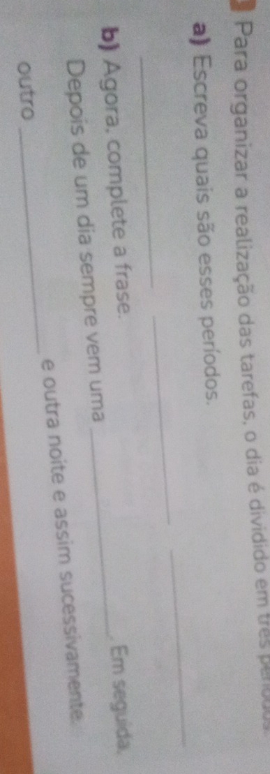 Para organizar a realização das tarefas, o dia é dividido em tres perouso 
_ 
a) Escreva quais são esses períodos. 
_ 
_ 
b) Agora, complete a frase._ 
. Em seguida, 
Depois de um dia sempre vem uma 
_ 
e outra noite e assim sucessivamente. 
outro