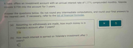 A bank offers an investment account with an annual interest rate of 1.37% compounded monthly. Yolanda
invests $3700 into the account for 3 years.
Answer the questions below. Do not round any intermediate computations, and round your final answers to
the negrest cent. If necessary, refer to the list of financial formulas.
(a) Assuming no withdrawals are made, how much money is in × 。
Yolanda's account after 3 years?
$16
(b) How much interest is earned on Yolanda's investment after 3
years?
5