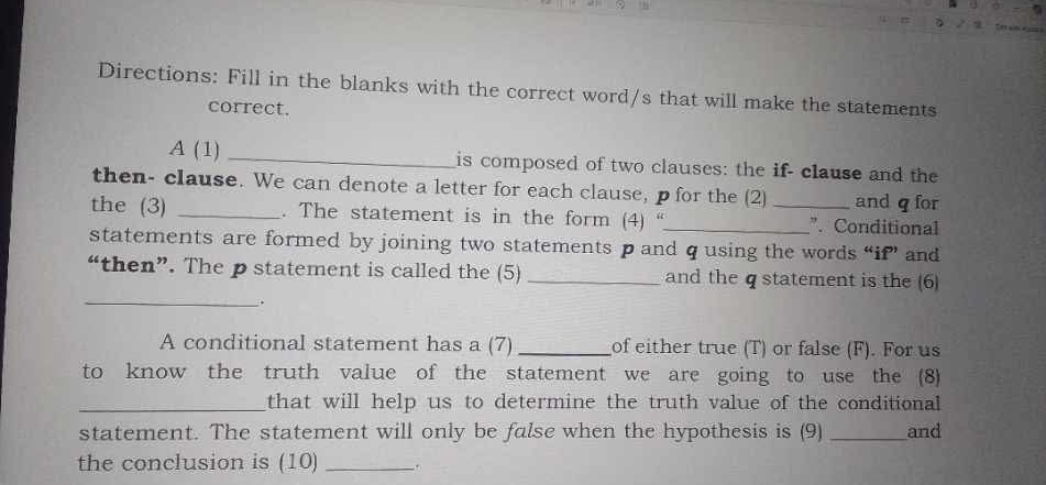 Directions: Fill in the blanks with the correct word/s that will make the statements 
correct.
A(1) _is composed of two clauses: the if- clause and the 
then- clause. We can denote a letter for each clause, p for the (2) and q for 
the (3) _. The statement is in the form (4) “_ _". Conditional 
statements are formed by joining two statements p and q using the words “if” and 
“then”. The p statement is called the (5) _and the q statement is the (6) 
_. 
A conditional statement has a (7) _of either true (T) or false (F). For us 
to know the truth value of the statement we are going to use the (8) 
_that will help us to determine the truth value of the conditional 
statement. The statement will only be false when the hypothesis is (9) _and 
the conclusion is (10) _.