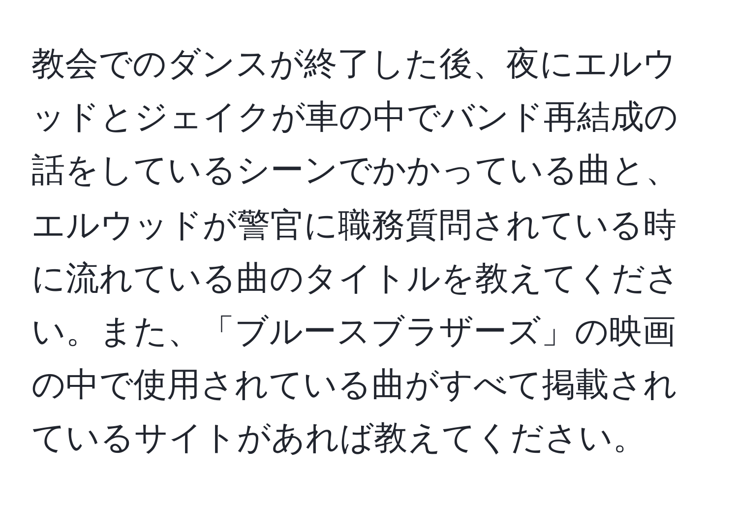 教会でのダンスが終了した後、夜にエルウッドとジェイクが車の中でバンド再結成の話をしているシーンでかかっている曲と、エルウッドが警官に職務質問されている時に流れている曲のタイトルを教えてください。また、「ブルースブラザーズ」の映画の中で使用されている曲がすべて掲載されているサイトがあれば教えてください。