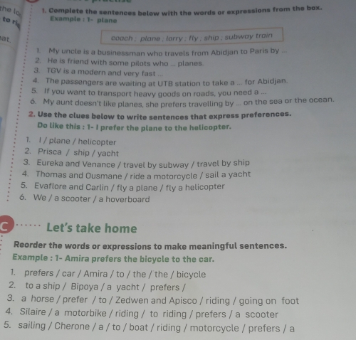 the lo 1. Complete the sentences below with the words or expressions from the box. 
Example : 1- plane 
to ri 
at. 
coach ; plane ; lorry ; fly ; ship ; subway train 
1. My uncle is a businessman who travels from Abidjan to Paris by ... 
2. He is friend with some pilots who ... planes. 
3. TGV is a modern and very fast ... 
4. The passengers are waiting at UTB station to take a ... for Abidjan. 
5. If you want to transport heavy goods on roads, you need a ... 
6. My aunt doesn't like planes, she prefers travelling by ... on the sea or the ocean. 
2. Use the clues below to write sentences that express preferences. 
Do like this : 1- I prefer the plane to the helicopter. 
1. I / plane / helicopter 
2. Prisca / ship / yacht 
3. Eureka and Venance / travel by subway / travel by ship 
4. Thomas and Ousmane / ride a motorcycle / sail a yacht 
5. Evaflore and Carlin / fly a plane / fly a helicopter 
6. We / a scooter / a hoverboard 
C Let’s take home 
Reorder the words or expressions to make meaningful sentences. 
Example : 1- Amira prefers the bicycle to the car. 
1. prefers / car / Amira / to / the / the / bicycle 
2. to a ship / Bipoya / a yacht / prefers / 
3. a horse / prefer / to / Zedwen and Apisco / riding / going on foot 
4. Silaire / a motorbike / riding / to riding / prefers / a scooter 
5. sailing / Cherone / a / to / boat / riding / motorcycle / prefers / a