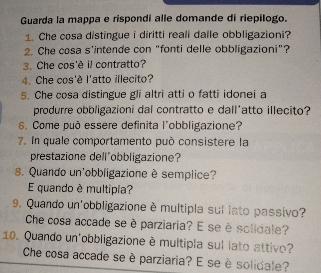 Guarda la mappa e rispondi alle domande di riepilogo. 
1. Che cosa distingue i diritti reali dalle obbligazioni? 
2. Che cosa s’intende con “fonti delle obbligazioni”? 
3. Che cos'è il contratto? 
4. Che cos'è l'atto illecito? 
5. Che cosa distingue gli altri atti o fatti idonei a 
produrre obbligazioni dal contratto e dall'atto illecito? 
6. Come può essere definita l'obbligazione? 
7. In quale comportamento può consistere la 
prestazione dell'obbligazione? 
8. Quando un'obbligazione è semplice? 
E quando è multipla? 
9. Quando un'obbligazione è multipla sul lato passivo? 
Che cosa accade se è parziaria? E se è solidale? 
10. Quando un'obbligazione è multipla sul lato attivo? 
Che cosa accade se è parziaria? E seè solidale?