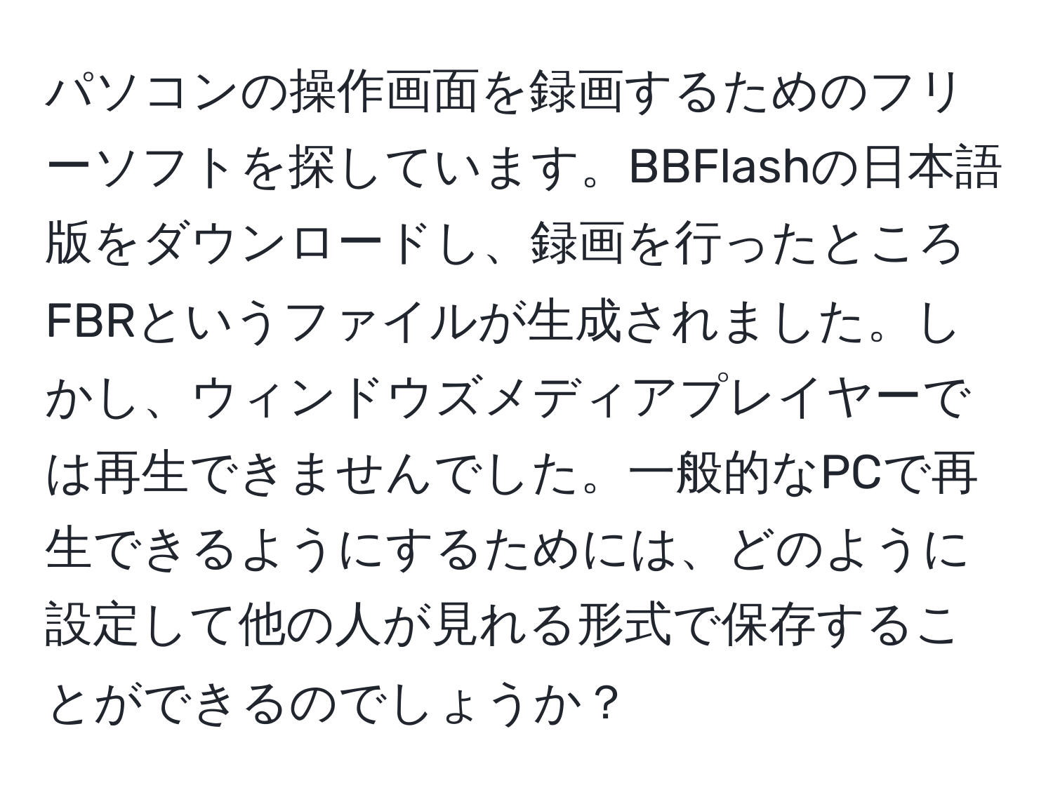 パソコンの操作画面を録画するためのフリーソフトを探しています。BBFlashの日本語版をダウンロードし、録画を行ったところFBRというファイルが生成されました。しかし、ウィンドウズメディアプレイヤーでは再生できませんでした。一般的なPCで再生できるようにするためには、どのように設定して他の人が見れる形式で保存することができるのでしょうか？
