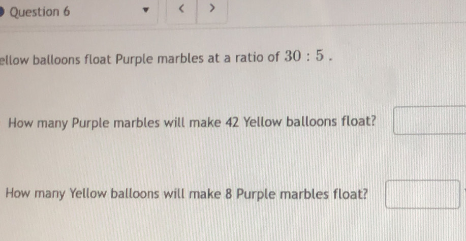 < 
ellow balloons float Purple marbles at a ratio of  30:5. 
How many Purple marbles will make 42 Yellow balloons float? 
How many Yellow balloons will make 8 Purple marbles float?