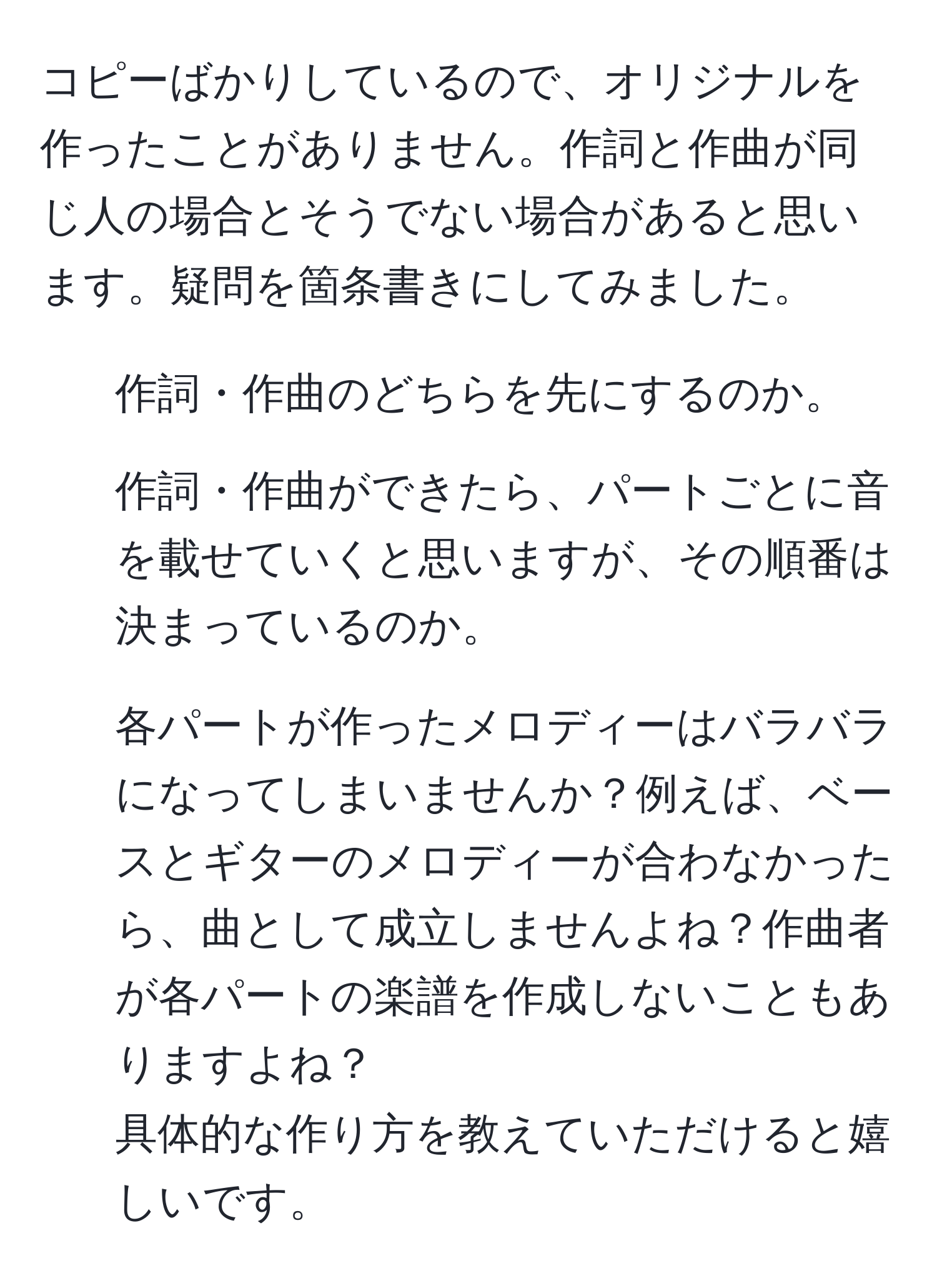 コピーばかりしているので、オリジナルを作ったことがありません。作詞と作曲が同じ人の場合とそうでない場合があると思います。疑問を箇条書きにしてみました。  
1. 作詞・作曲のどちらを先にするのか。  
2. 作詞・作曲ができたら、パートごとに音を載せていくと思いますが、その順番は決まっているのか。  
3. 各パートが作ったメロディーはバラバラになってしまいませんか？例えば、ベースとギターのメロディーが合わなかったら、曲として成立しませんよね？作曲者が各パートの楽譜を作成しないこともありますよね？  
具体的な作り方を教えていただけると嬉しいです。