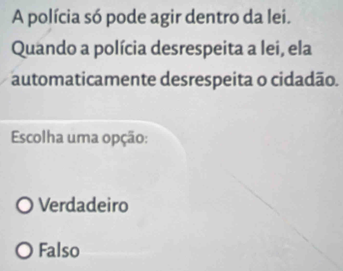 A polícia só pode agir dentro da lei.
Quando a polícia desrespeita a lei, ela
automaticamente desrespeita o cidadão.
Escolha uma opção:
Verdadeiro
Falso