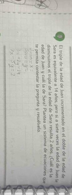 El triple de la edad de Juan incrementado en el doble de la edad de 
Sara es equivalente a 14 años, pero si a siete veces la edad de Juan le 
disminuimos el triple de la edad de Sara resulta 2 años. ¿Cuál es la 
edad de Juan y cuál la de Sara? Plantea un sistema de ecuaciones que 
te permita contestar la pregunta y resuélvelo.