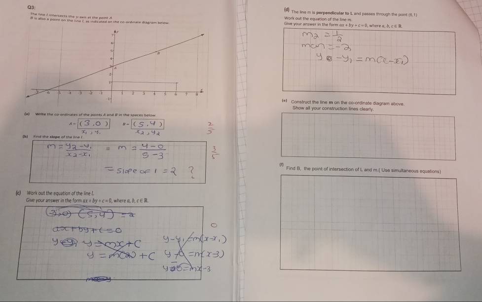 The line m is perpendicular to L and passes through the point (6,1)
The line I intersects the y -sais at the point A Work out the equation of the line m
f is also a point on the line ? as indicated an the co ordinate diagram below Give your answer in the form ax+by+c=0 ). where a. b. c s B
(*) Construct the line m on the co-ordinate diagram above. 
Show all your construction lines clearly 
(a) Write the co-ordinates of the points A and B in the spaces below
A=(3,0) B=C⊂eq 4,4
(b) ind the slope of the line ! 
(f Find B, the point of intersection of L and m.( Use simultaneous equations) 
(c) Work out the equation of the line l. 
Give your answer in the form ax +by+c=0. where a, b,c∈ R.