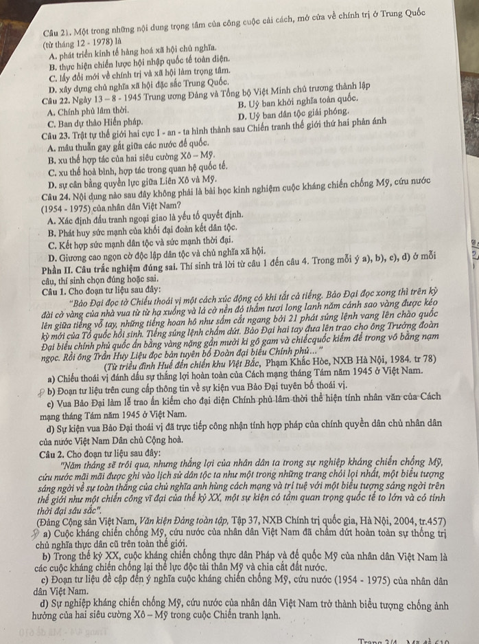 Cầu 21. Một trong những nội dung trọng tâm của công cuộc cải cách, mở cửa về chính trị ở Trung Quốc
(từ tháng 12 - 1978) là
A. phát triển kinh tế hàng hoá xã hội chủ nghĩa.
B. thực hiện chiến lược hội nhập quốc tế toàn diện.
C. lấy đổi mới về chính trị và xã hội làm trọng tâm.
D. xây dựng chủ nghĩa xã hội đặc sắc Trung Quốc.
Câu 22. Ngày 13 - 8 - 1945 Trung ương Đảng và Tổng bộ Việt Minh chủ trương thành lập
A. Chính phủ lâm thời. B. Uỷ ban khởi nghĩa toàn quốc.
C. Ban dự thào Hiến pháp. D. Uỷ ban dân tộc giải phóng.
Câu 23. Trật tự thế giới hai cực |ast fit a - ta hình thành sau Chiến tranh thế giới thứ hai phản ánh
A. mâu thuẫn gay gắt giữa các nước đế quốc.
B. xu thể hợp tác của hai siêu cường X0-Mg.
C. xu thế hoà bình, hợp tác trong quan hệ quốc tế.
D. sự cân bằng quyền lực giữa Liên Xô và Mỹ.
Câu 24. Nội dung nào sau đây không phải là bài học kinh nghiệm cuộc kháng chiến chống Mỹ, cứu nước
(1954 - 1975) của nhân dân Việt Nam?
A. Xác định đầu tranh ngoại giao là yếu tố quyết định.
B. Phát huy sức mạnh của khối đại đoàn kết dân tộc.
C. Kết hợp sức mạnh dân tộc và sức mạnh thời đại.
D. Giương cao ngọn cờ độc lập dân tộc và chủ nghĩa xã hội.
Phần II. Câu trắc nghiệm đúng sai. Thí sinh trả lời từ câu 1 đến câu 4. Trong mỗi ý a), b), c), d) ở mỗi
câu, thí sinh chọn đúng hoặc sai.
Câu 1. Cho đoạn tư liệu sau đây:
''Bảo Đại đọc tờ Chiếu thoái vị một cách xúc động có khi tắt cả tiếng. Bảo Đại đọc xong thì trên kỳ
đài cờ vàng của nhà vua từ từ hạ xuống và lá cờ nền đỏ thắm tươi long lanh năm cánh sao vàng được kéo
liên giữa tiếng vỗ tay, những tiếng hoan hô như sắm cắt ngang bởi 21 phát súng lệnh vang lên chào quốc
kỳ mới của Tổ quốc hồi sinh. Tiếng súng lệnh chấm dứt. Bảo Đại hai tay đưa lện trao cho ông Trưởng đoàn
Đại biểu chính phủ quốc ấn bằng vàng nặng gần mười ki gô gam và chiếcquốc kiếm để trong vô bằng nạm
ngọc. Rồi ông Trần Huy Liệu đọc bản tuyên bố Đoàn đại biểu Chính phủ...''
(Từ triều đình Huế đến chiến khu Việt Bắc, Phạm Khắc Hòe, NXB Hà Nội, 1984. tr 78)
a) Chiếu thoái vị đánh dấu sự thắng lợi hoàn toàn của Cách mạng tháng Tám năm 1945 ở Việt Nam.
. b) Đoạn tư liệu trên cung cấp thông tin về sự kiện vua Bảo Đại tuyên bố thoái vị.
c) Vua Bảo Đại làm lễ trao ấn kiếm cho đại diện Chính phủ lâm thời thể hiện tính nhân văn của Cách
mạng tháng Tám năm 1945 ở Việt Nam.
d) Sự kiện vua Bảo Đại thoái vị đã trực tiếp công nhận tính hợp pháp của chính quyền dân chủ nhân dân
của nước Việt Nam Dân chủ Cộng hoà.
Câu 2. Cho đoạn tư liệu sau đây:
'Năm tháng sẽ trồi qua, nhưng thắng lợi của nhân dân ta trong sự nghiệp kháng chiến chống Mỹ,
cứu nước mãi mãi được ghi vào lịch sử dân tộc ta như một trong những trang chỏi lọi nhất, một biểu tượng
sáng ngời về sự toàn thắng của chủ nghĩa ạnh hùng cách mạng và trí tuệ với một biểu tượng sáng ngời trên
thể giới như một chiến công vĩ đại của thế kỷ XX, một sự kiện có tầm quan trọng quốc tế to lớn và có tỉnh
thời đại sâu sắc".
(Đảng Cộng sản Việt Nam, Văn kiện Đảng toàn tập, Tập 37, NXB Chính trị quốc gia, Hà Nội, 2004, tr.457)
Ý a) Cuộc kháng chiến chống Mỹ, cứu nước của nhân dân Việt Nam đã chẩm dứt hoàn toàn sự thống trị
chủ nghĩa thực dân cũ trên toàn thế giới.
b) Trong thế kỷ XX, cuộc kháng chiến chống thực dân Pháp và đế quốc Mỹ của nhân dân Việt Nam là
các cuộc kháng chiến chống lại thế lực độc tài thân Mỹ và chia cắt đất nước.
c) Đoạn tư liệu đề cập đến ý nghĩa cuộc kháng chiến chống Mỹ, cứu nước 195 4 - 1975) của nhân dân
dân Việt Nam.
d) Sự nghiệp kháng chiến chống Mỹ, cứu nước của nhân dân Việt Nam trở thành biểu tượng chống ảnh
hưởng của hai siêu cường Xô - Mỹ trong cuộc Chiến tranh lạnh.