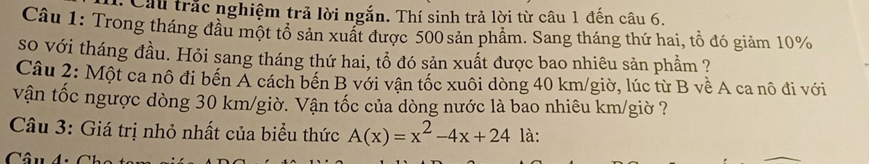 Cầu trắc nghiệm trả lời ngắn. Thí sinh trả lời từ câu 1 đến câu 6. 
Câu 1: Trong tháng đầu một tổ sản xuất được 500 sản phẩm. Sang tháng thứ hai, tổ đó giảm 10%
so với tháng đầu. Hỏi sang tháng thứ hai, tổ đó sản xuất được bao nhiêu sản phẩm ? 
Câu 2: Một ca nô đi bến A cách bến B với vận tốc xuôi dòng 40 km /giờ, lúc từ B về A ca nô đi với 
vận tốc ngược dòng 30 km/giờ. Vận tốc của dòng nước là bao nhiêu km/giờ ? 
Câu 3: Giá trị nhỏ nhất của biểu thức A(x)=x^2-4x+24 là: