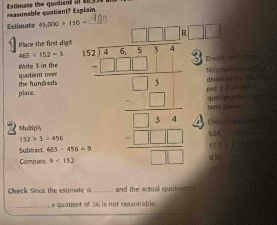 Estimate the quotient of 46,53
reasonable quotient? Explain.
Estimate 45,000≥ 150= _
Place the first digit.
465/ 152approx 3 beginarrayr 1.2=12x-1212* 12-x= □ /□    □ /□  x □ endarray □ frac 
v_1 Divide
Write 3 in the
quotient over Ninety
divisiola e 
the hundreds
place.
puí a i a rng
quatu que
tens plass 

I Multiply Divide toway
934
152* 3=456
Subtract 465-456=9 157
Compare 9<152</tex> 93
Check Since the esumate is_ and the actual quotient 
_a quotient of 36 is not reasonable