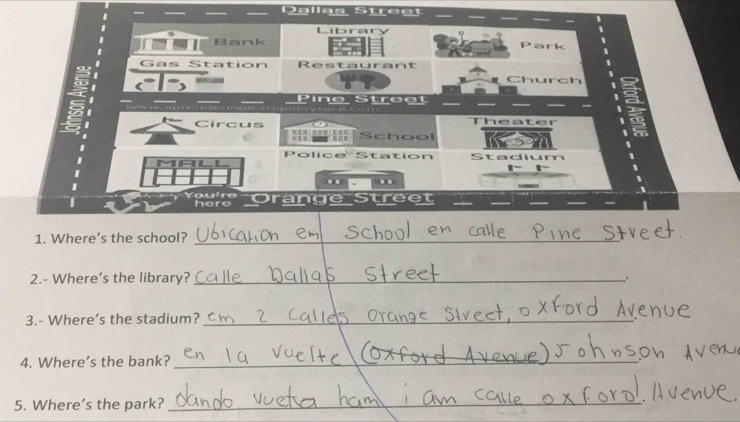Bank 
Gas Station Restaurant 
Church 
Pine Street 
h 
Circus === == School 
Police Station tadium 
.. .. 
here range 
1. Where's the school?_ 
2.- Where's the library?_ 
. 
3.- Where's the stadium?_ 
4. Where’s the bank?_ 
5. Where's the park?_ 
_