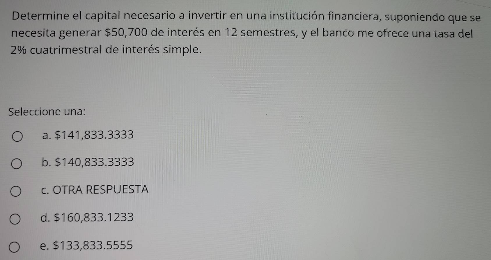 Determine el capital necesario a invertir en una institución financiera, suponiendo que se
necesita generar $50,700 de interés en 12 semestres, y el banco me ofrece una tasa del
2% cuatrimestral de interés simple.
Seleccione una:
a. $141,833.3333
b. $140,833.3333
c. OTRA RESPUESTA
d. $160,833.1233
e. $133,833.5555